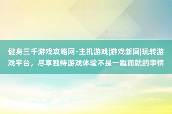 健身三千游戏攻略网-主机游戏|游戏新闻|玩转游戏平台,尽享独特游戏体验不是一蹴而就的事情