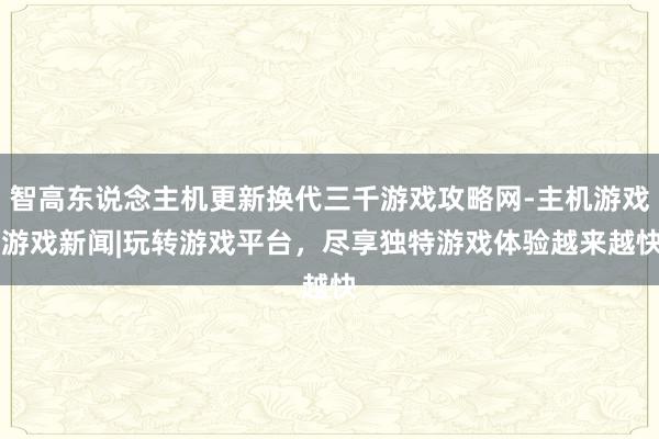 智高东说念主机更新换代三千游戏攻略网-主机游戏|游戏新闻|玩转游戏平台，尽享独特游戏体验越来越快