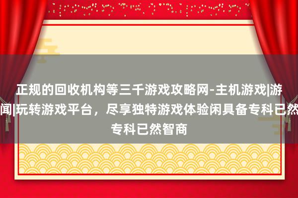 正规的回收机构等三千游戏攻略网-主机游戏|游戏新闻|玩转游戏平台，尽享独特游戏体验闲具备专科已然智商